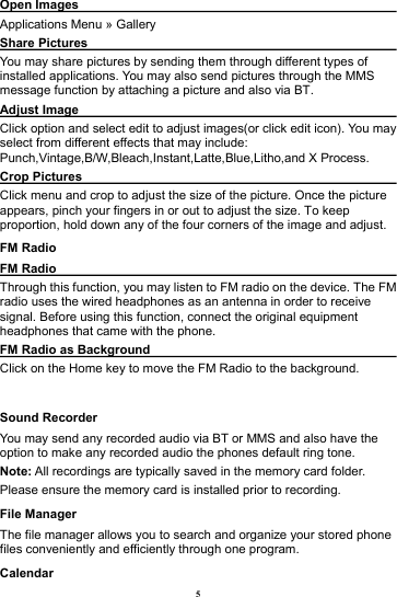 5 Open Images                                                       Applications Menu &raquo; Gallery Share Pictures                                                      You may share pictures by sending them through different types of installed applications. You may also send pictures through the MMS message function by attaching a picture and also via BT. Adjust Image                                                       Click option and select edit to adjust images(or click edit icon). You may select from different effects that may include: Punch,Vintage,B/W,Bleach,Instant,Latte,Blue,Litho,and X Process. Crop Pictures                                                   Click menu and crop to adjust the size of the picture. Once the picture appears, pinch your fingers in or out to adjust the size. To keep proportion, hold down any of the four corners of the image and adjust. FM Radio FM Radio                                                           Through this function, you may listen to FM radio on the device. The FM radio uses the wired headphones as an antenna in order to receive signal. Before using this function, connect the original equipment headphones that came with the phone. FM Radio as Background                                        Click on the Home key to move the FM Radio to the background.  Sound Recorder You may send any recorded audio via BT or MMS and also have the option to make any recorded audio the phones default ring tone.   Note: All recordings are typically saved in the memory card folder. Please ensure the memory card is installed prior to recording.   File Manager The file manager allows you to search and organize your stored phone files conveniently and efficiently through one program. Calendar 