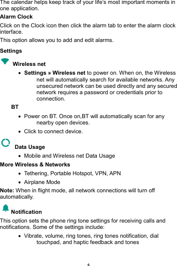 6 The calendar helps keep track of your life&rsquo;s most important moments in one application.   Alarm Clock Click on the Clock icon then click the alarm tab to enter the alarm clock interface.  This option allows you to add and edit alarms.     Settings  Wireless net   &bull;   Settings &raquo; Wireless net to power on. When on, the Wireless net will automatically search for available networks. Any unsecured network can be used directly and any secured network requires a password or credentials prior to connection. BT  &bull;   Power on BT. Once on,BT will automatically scan for any nearby open devices. &bull;   Click to connect device.  Data Usage &bull;   Mobile and Wireless net Data Usage More Wireless &amp; Networks &bull;   Tethering, Portable Hotspot, VPN, APN &bull;   Airplane  Mode Note: When in flight mode, all network connections will turn off automatically. Notification This option sets the phone ring tone settings for receiving calls and notifications. Some of the settings include: &bull;   Vibrate, volume, ring tones, ring tones notification, dial touchpad, and haptic feedback and tones 