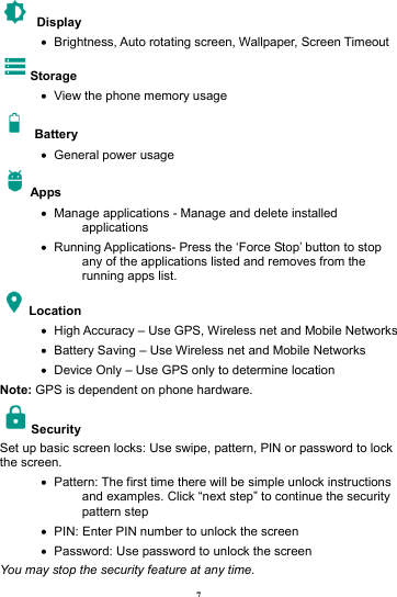 7  Display   &bull;   Brightness, Auto rotating screen, Wallpaper, Screen Timeout Storage &bull;   View the phone memory usage  Battery  &bull;   General power usage Apps &bull;   Manage applications - Manage and delete installed applications &bull;   Running Applications- Press the &lsquo;Force Stop&rsquo; button to stop any of the applications listed and removes from the running apps list. Location   &bull;   High Accuracy &ndash; Use GPS, Wireless net and Mobile Networks &bull;   Battery Saving &ndash; Use Wireless net and Mobile Networks &bull;   Device Only &ndash; Use GPS only to determine location Note: GPS is dependent on phone hardware. Security  Set up basic screen locks: Use swipe, pattern, PIN or password to lock the screen.   &bull;   Pattern: The first time there will be simple unlock instructions and examples. Click &ldquo;next step&rdquo; to continue the security pattern step &bull;   PIN: Enter PIN number to unlock the screen &bull;   Password: Use password to unlock the screen You may stop the security feature at any time. 