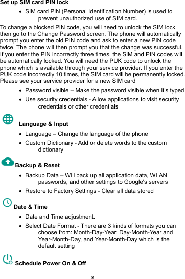 8 Set up SIM card PIN lock &bull;   SIM card PIN (Personal Identification Number) is used to prevent unauthorized use of SIM card.   To change a blocked PIN code, you will need to unlock the SIM lock then go to the Change Password screen. The phone will automatically prompt you enter the old PIN code and ask to enter a new PIN code twice. The phone will then prompt you that the change was successful. If you enter the PIN incorrectly three times, the SIM and PIN codes will be automatically locked. You will need the PUK code to unlock the phone which is available through your service provider. If you enter the PUK code incorrectly 10 times, the SIM card will be permanently locked. Please see your service provider for a new SIM card &bull;   Password visible &ndash; Make the password visible when it&rsquo;s typed &bull;   Use security credentials - Allow applications to visit security credentials or other credentials   Language &amp; Input   &bull;   Language &ndash; Change the language of the phone &bull;   Custom Dictionary - Add or delete words to the custom dictionary Backup &amp; Reset     &bull;   Backup Data &ndash; Will back up all application data, WLAN passwords, and other settings to Google's servers &bull;   Restore to Factory Settings - Clear all data stored Date &amp; Time   &bull;  Date and Time adjustment.       &bull;   Select Date Format - There are 3 kinds of formats you can choose from: Month-Day-Year, Day-Month-Year and Year-Month-Day, and Year-Month-Day which is the default setting Schedule Power On &amp; Off 