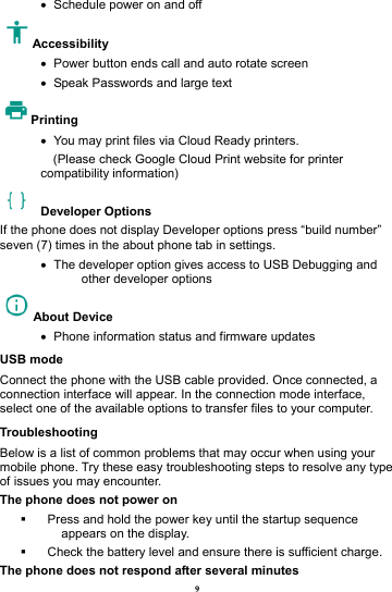 9 &bull;   Schedule power on and off Accessibility  &bull;   Power button ends call and auto rotate screen &bull;   Speak Passwords and large text Printing  &bull;   You may print files via Cloud Ready printers.     (Please check Google Cloud Print website for printer compatibility information)    Developer Options  If the phone does not display Developer options press &ldquo;build number&rdquo; seven (7) times in the about phone tab in settings.   &bull;   The developer option gives access to USB Debugging and other developer options About Device   &bull;   Phone information status and firmware updates USB mode Connect the phone with the USB cable provided. Once connected, a connection interface will appear. In the connection mode interface, select one of the available options to transfer files to your computer.     Troubleshooting Below is a list of common problems that may occur when using your mobile phone. Try these easy troubleshooting steps to resolve any type of issues you may encounter.   The phone does not power on   Press and hold the power key until the startup sequence appears on the display.   Check the battery level and ensure there is sufficient charge. The phone does not respond after several minutes 