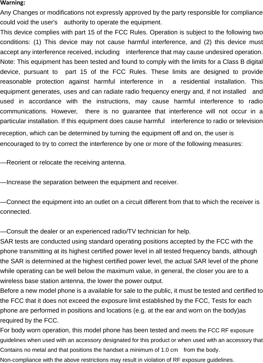 Warning:Any Changes or modifications not expressly approved by the party responsible for compliance could void the user's    authority to operate the equipment. This device complies with part 15 of the FCC Rules. Operation is subject to the following two conditions: (1) This device may not cause harmful interference, and (2) this device must accept any interference received, including    interference that may cause undesired operation. Note: This equipment has been tested and found to comply with the limits for a Class B digital device, pursuant to  part 15 of the FCC Rules. These limits are designed to provide reasonable protection against harmful interference in  a residential installation. This equipment generates, uses and can radiate radio frequency energy and, if not installed    and used in accordance with the instructions, may cause harmful interference to radio communications. However,  there is no guarantee that interference will not occur in a particular installation. If this equipment does cause harmful    interference to radio or television reception, which can be determined by turning the equipment off and on, the user is   encouraged to try to correct the interference by one or more of the following measures:     &mdash;Reorient or relocate the receiving antenna.     &mdash;Increase the separation between the equipment and receiver.     &mdash;Connect the equipment into an outlet on a circuit different from that to which the receiver is connected.   &mdash;Consult the dealer or an experienced radio/TV technician for help.     SAR tests are conducted using standard operating positions accepted by the FCC with the phone transmitting at its highest certified power level in all tested frequency bands, although the SAR is determined at the highest certified power level, the actual SAR level of the phone while operating can be well below the maximum value, in general, the closer you are to a wireless base station antenna, the lower the power output. Before a new model phone is a available for sale to the public, it must be tested and certified to the FCC that it does not exceed the exposure limit established by the FCC, Tests for each phone are performed in positions and locations (e.g. at the ear and worn on the body)as required by the FCC. For body worn operation, this model phone has been tested and meets the FCC RF exposure guidelines when used with an accessory designated for this product or when used with an accessory that Contains no metal and that positions the handset a minimum of 1.0 cm  from the body. Non-compliance with the above restrictions may result in violation of RF exposure guidelines.