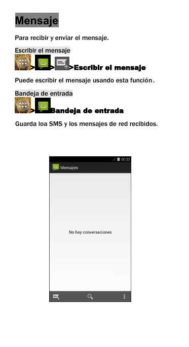 MensajePara recibir y enviar el mensaje.Escribir el mensaje> > >Escribir el mensajePuede escribir el mensaje usando esta funci&oacute;n。Bandeja de entrada> Bandeja de entradaGuarda loa SMS y los mensajes de red recibidos.