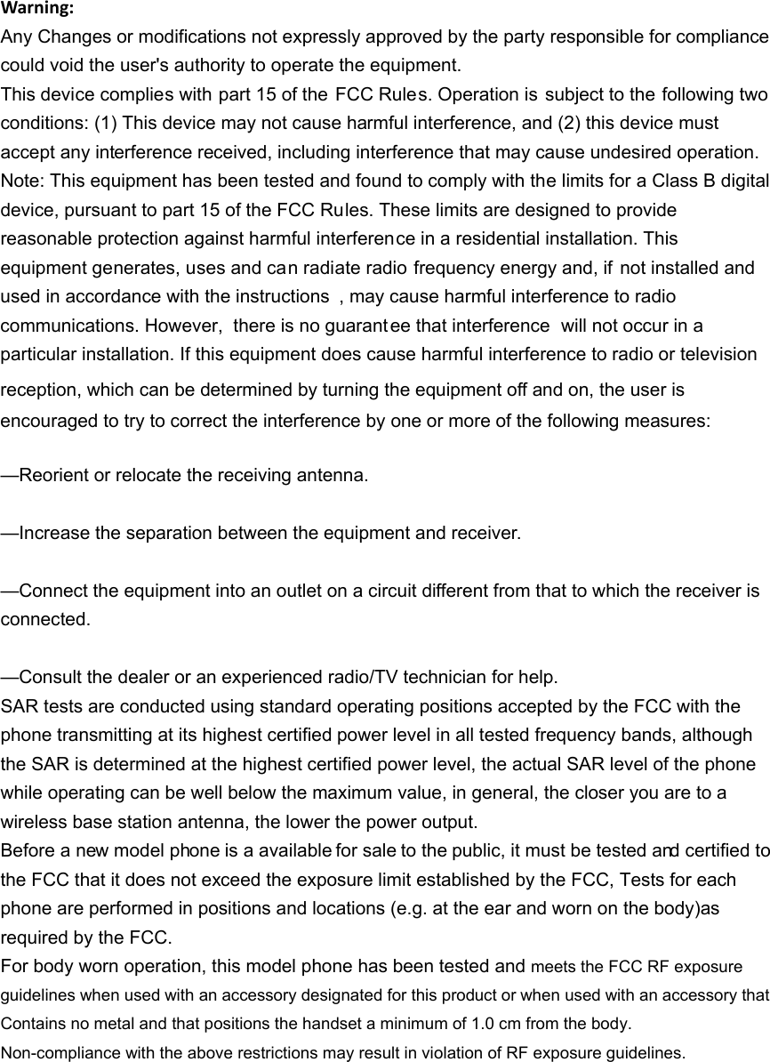 Warning:Any Changes or modifications not expressly approved by the party responsible for compliance could void the user's authority to operate the equipment. This device complies with part 15 of the  FCC Rules. Operation is subject to the following two conditions: (1) This device may not cause harmful interference, and (2) this device must accept any interference received, including interference that may cause undesired operation. Note: This equipment has been tested and found to comply with the limits for a Class B digital device, pursuant to part 15 of the FCC Rules. These limits are designed to provide reasonable protection against harmful interference in a residential installation. This equipment generates, uses and can radiate radio frequency energy and, if  not installed and used in accordance with the instructions , may cause harmful interference to radio communications. However,  there is no guarant ee that interference  will not occur in a particular installation. If this equipment does cause harmful interference to radio or television reception, which can be determined by turning the equipment off and on, the user is   encouraged to try to correct the interference by one or more of the following measures:     &mdash;Reorient or relocate the receiving antenna.     &mdash;Increase the separation between the equipment and receiver.     &mdash;Connect the equipment into an outlet on a circuit different from that to which the receiver is connected.   &mdash;Consult the dealer or an experienced radio/TV technician for help.     SAR tests are conducted using standard operating positions accepted by the FCC with the phone transmitting at its highest certified power level in all tested frequency bands, although the SAR is determined at the highest certified power level, the actual SAR level of the phone while operating can be well below the maximum value, in general, the closer you are to a wireless base station antenna, the lower the power output. Before a new model phone is a available for sale to the public, it must be tested and certified to the FCC that it does not exceed the exposure limit established by the FCC, Tests for each phone are performed in positions and locations (e.g. at the ear and worn on the body)as required by the FCC. For body worn operation, this model phone has been tested and meets the FCC RF exposure guidelines when used with an accessory designated for this product or when used with an accessory that Contains no metal and that positions the handset a minimum of 1.0 cm from the body. Non-compliance with the above restrictions may result in violation of RF exposure guidelines.