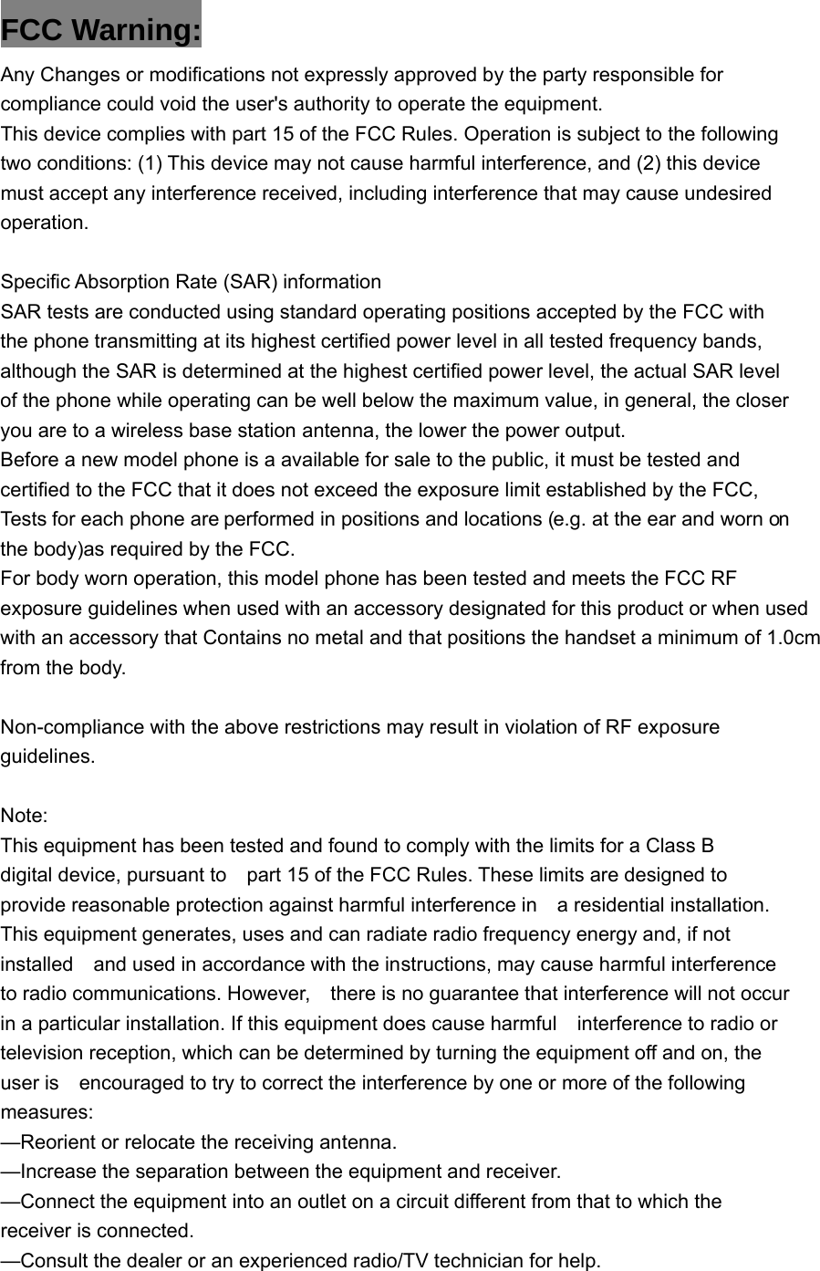 FCC Warning: Any Changes or modifications not expressly approved by the party responsible for compliance could void the user's authority to operate the equipment.   This device complies with part 15 of the FCC Rules. Operation is subject to the following two conditions: (1) This device may not cause harmful interference, and (2) this device must accept any interference received, including interference that may cause undesired operation.  Specific Absorption Rate (SAR) information SAR tests are conducted using standard operating positions accepted by the FCC with the phone transmitting at its highest certified power level in all tested frequency bands, although the SAR is determined at the highest certified power level, the actual SAR level of the phone while operating can be well below the maximum value, in general, the closer you are to a wireless base station antenna, the lower the power output. Before a new model phone is a available for sale to the public, it must be tested and certified to the FCC that it does not exceed the exposure limit established by the FCC, Tests for each phone are performed in positions and locations (e.g. at the ear and worn on the body)as required by the FCC. For body worn operation, this model phone has been tested and meets the FCC RF exposure guidelines when used with an accessory designated for this product or when usedwith an accessory that Contains no metal and that positions the handset a minimum of 1.0cm from the body.  Non-compliance with the above restrictions may result in violation of RF exposure guidelines. Note:This equipment has been tested and found to comply with the limits for a Class B digital device, pursuant to    part 15 of the FCC Rules. These limits are designed to provide reasonable protection against harmful interference in    a residential installation. This equipment generates, uses and can radiate radio frequency energy and, if not installed    and used in accordance with the instructions, may cause harmful interference to radio communications. However,    there is no guarantee that interference will not occur in a particular installation. If this equipment does cause harmful    interference to radio or television reception, which can be determined by turning the equipment off and on, the user is    encouraged to try to correct the interference by one or more of the following measures:    &mdash;Reorient or relocate the receiving antenna.     &mdash;Increase the separation between the equipment and receiver.     &mdash;Connect the equipment into an outlet on a circuit different from that to which the receiver is connected.     &mdash;Consult the dealer or an experienced radio/TV technician for help.       