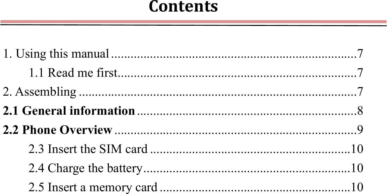 Contents 1. Using this manual ............................................................................ 71.1 Read me first .......................................................................... 72. Assembling ...................................................................................... 72.1 General information .................................................................... 82.2 Phone Overview ........................................................................... 92.3 Insert the SIM card .............................................................. 102.4 Charge the battery ................................................................ 102.5 Insert a memory card ........................................................... 10