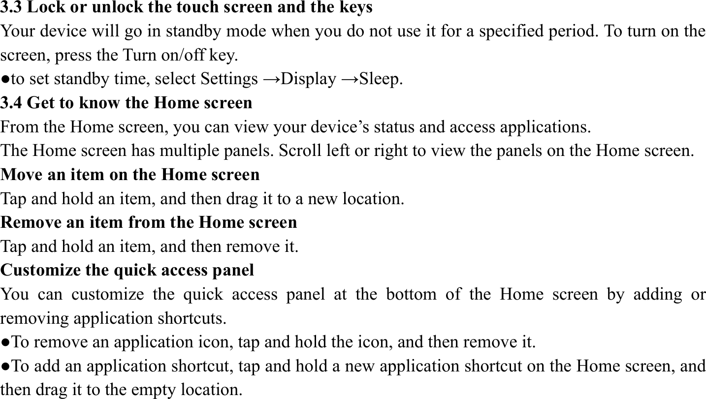 3.3 Lock or unlock the touch screen and the keys   Your device will go in standby mode when you do not use it for a specified period. To turn on the screen, press the Turn on/off key.   ●to set standby time, select Settings &rarr;Display &rarr;Sleep. 3.4 Get to know the Home screen   From the Home screen, you can view your device&rsquo;s status and access applications.   The Home screen has multiple panels. Scroll left or right to view the panels on the Home screen.   Move an item on the Home screen   Tap and hold an item, and then drag it to a new location.   Remove an item from the Home screen   Tap and hold an item, and then remove it. Customize the quick access panel   You can customize the quick access panel at the bottom of the Home screen by adding or removing application shortcuts.   ●To remove an application icon, tap and hold the icon, and then remove it. ●To add an application shortcut, tap and hold a new application shortcut on the Home screen, and then drag it to the empty location.  