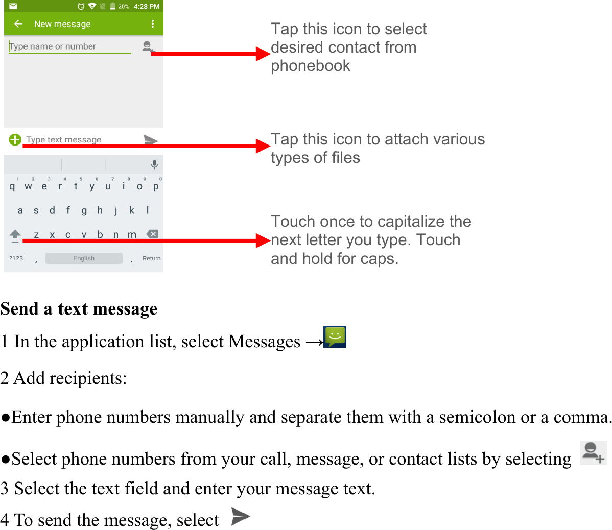           Send a text message   1 In the application list, select Messages &rarr; 2 Add recipients:   ●Enter phone numbers manually and separate them with a semicolon or a comma. ●Select phone numbers from your call, message, or contact lists by selecting   3 Select the text field and enter your message text.   4 To send the message, select   Tap this icon to select   desired contact from phonebook Touch once to capitalize the next letter you type. Touch and hold for caps. Tap this icon to attach various types of files 