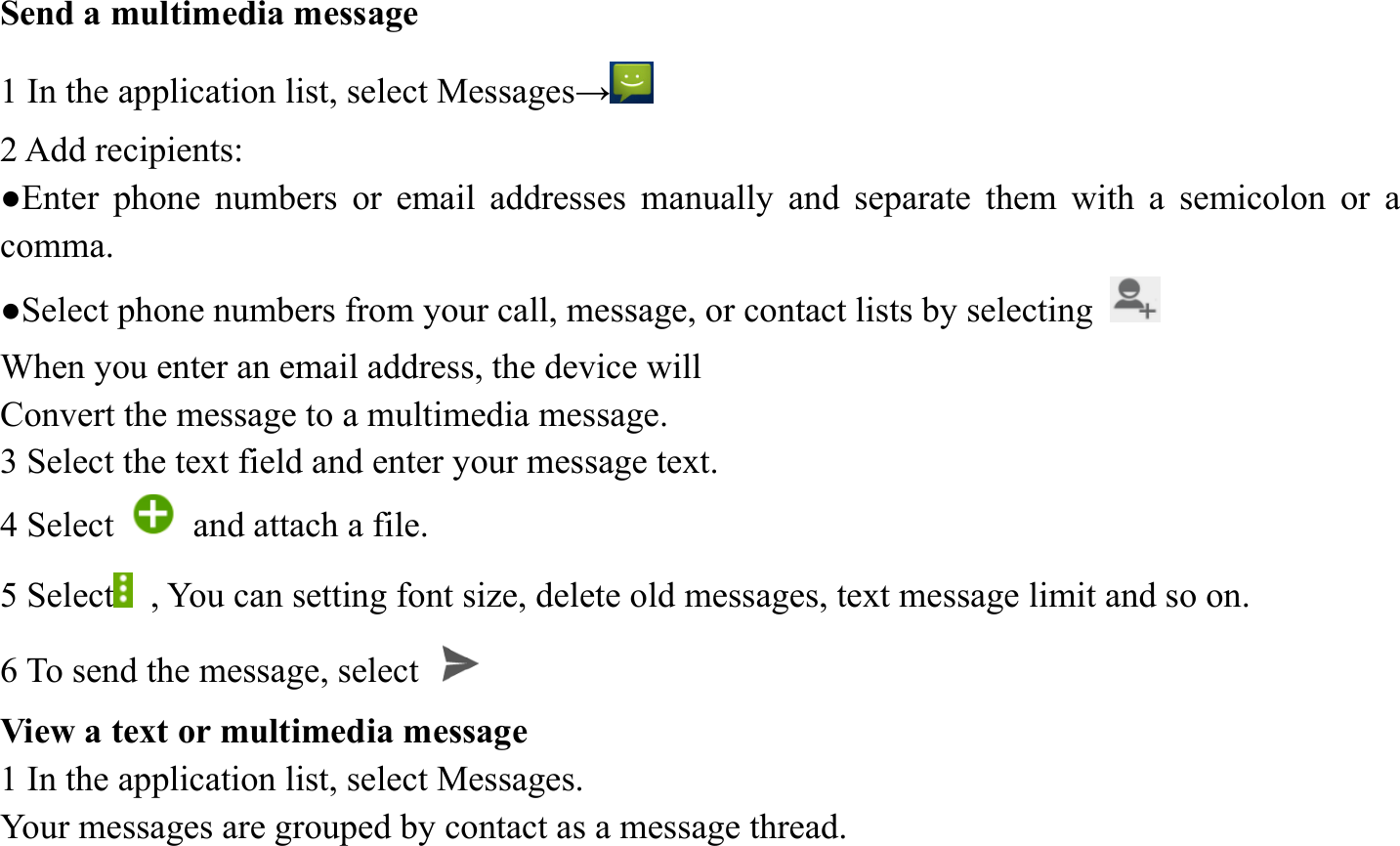 Send a multimedia message   1 In the application list, select Messages&rarr;  2 Add recipients:   ●Enter phone numbers or email addresses manually and separate them with a semicolon or a comma. ●Select phone numbers from your call, message, or contact lists by selecting   When you enter an email address, the device will   Convert the message to a multimedia message.   3 Select the text field and enter your message text.   4 Select    and attach a file. 5 Select   , You can setting font size, delete old messages, text message limit and so on. 6 To send the message, select   View a text or multimedia message   1 In the application list, select Messages.   Your messages are grouped by contact as a message thread.    