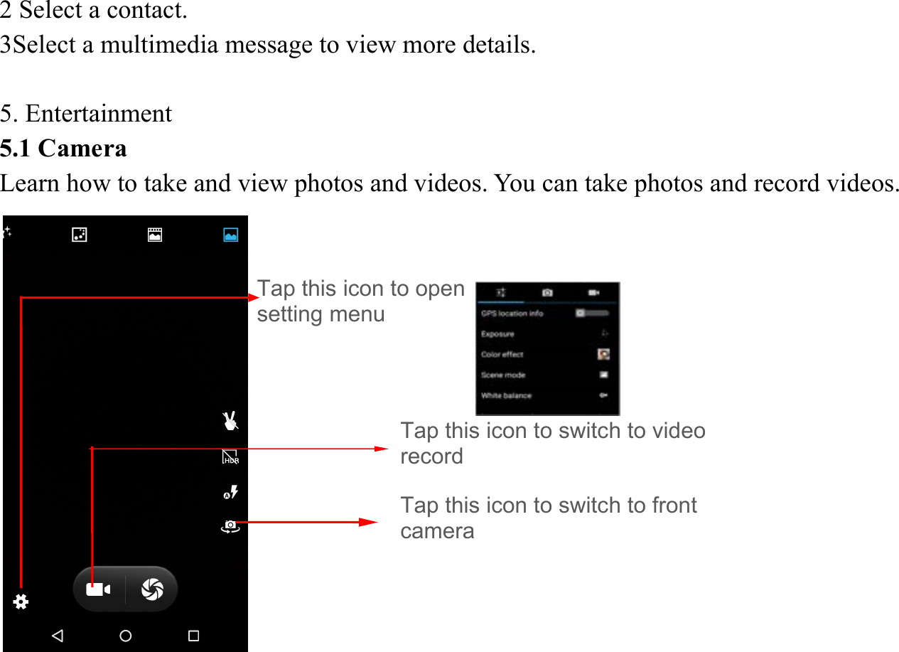 2 Select a contact.   3Select a multimedia message to view more details.    5. Entertainment   5.1 Camera   Learn how to take and view photos and videos. You can take photos and record videos.                Tap this icon to switch to video record Tap this icon to open setting menu Tap this icon to switch to front camera 