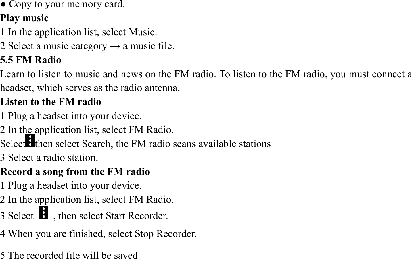 ● Copy to your memory card.   Play music   1 In the application list, select Music.   2 Select a music category &rarr; a music file.   5.5 FM Radio   Learn to listen to music and news on the FM radio. To listen to the FM radio, you must connect a headset, which serves as the radio antenna.   Listen to the FM radio   1 Plug a headset into your device.   2 In the application list, select FM Radio.   Select then select Search, the FM radio scans available stations   3 Select a radio station.   Record a song from the FM radio   1 Plug a headset into your device.   2 In the application list, select FM Radio.   3 Select    , then select Start Recorder.   4 When you are finished, select Stop Recorder. 5 The recorded file will be saved 