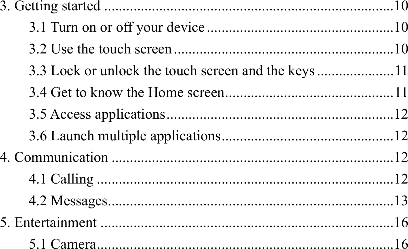 3. Getting started ............................................................................... 103.1 Turn on or off your device ................................................... 103.2 Use the touch screen ............................................................ 103.3 Lock or unlock the touch screen and the keys ..................... 113.4 Get to know the Home screen .............................................. 113.5 Access applications .............................................................. 123.6 Launch multiple applications ............................................... 124. Communication ............................................................................. 124.1 Calling ................................................................................. 124.2 Messages .............................................................................. 135. Entertainment ................................................................................ 165.1 Camera ................................................................................. 16