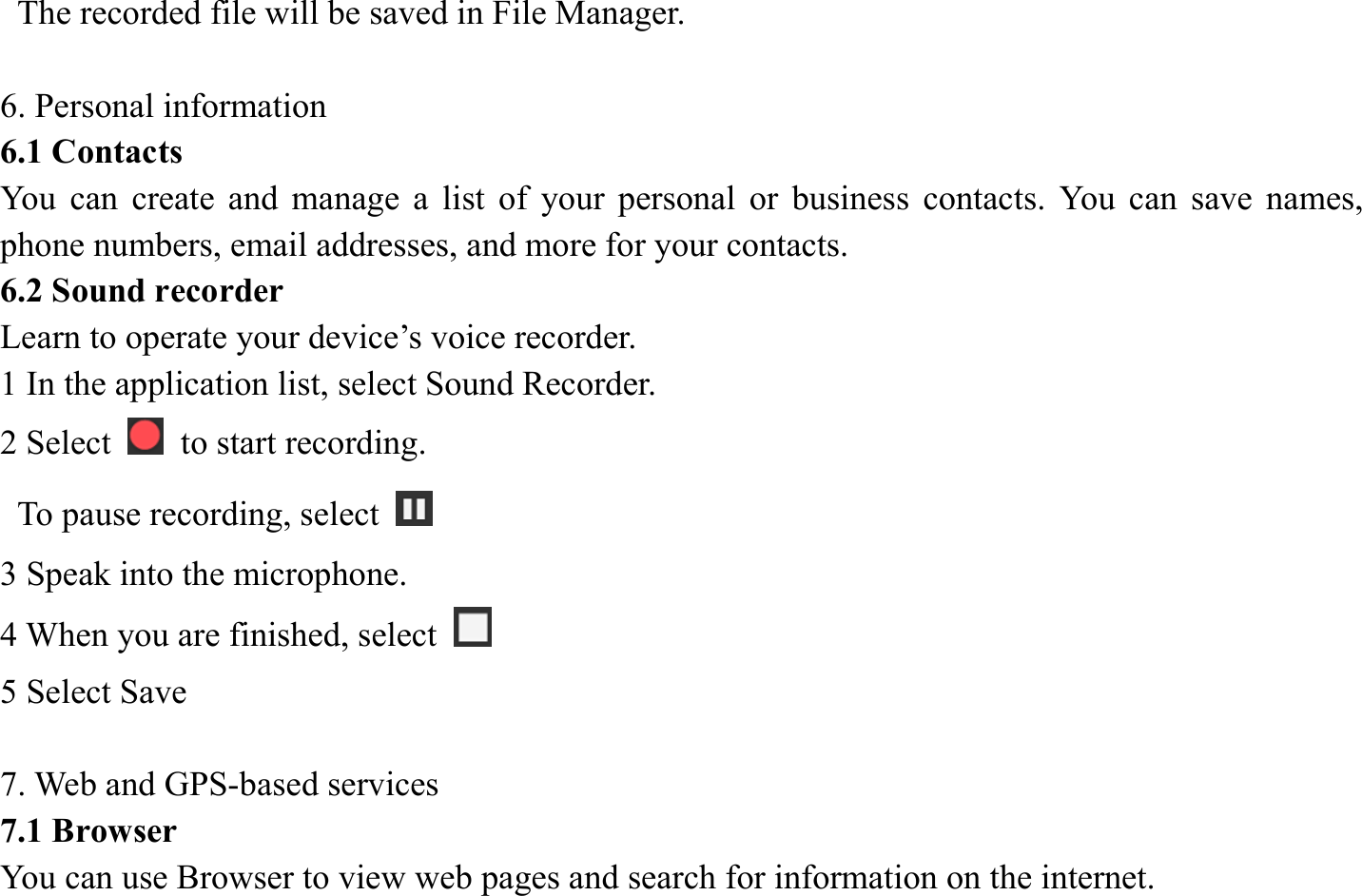   The recorded file will be saved in File Manager.    6. Personal information   6.1 Contacts You can create and manage a list of your personal or business contacts. You can save names, phone numbers, email addresses, and more for your contacts. 6.2 Sound recorder   Learn to operate your device&rsquo;s voice recorder.   1 In the application list, select Sound Recorder.   2 Select    to start recording.   To pause recording, select   3 Speak into the microphone.   4 When you are finished, select   5 Select Save      7. Web and GPS-based services   7.1 Browser   You can use Browser to view web pages and search for information on the internet. 