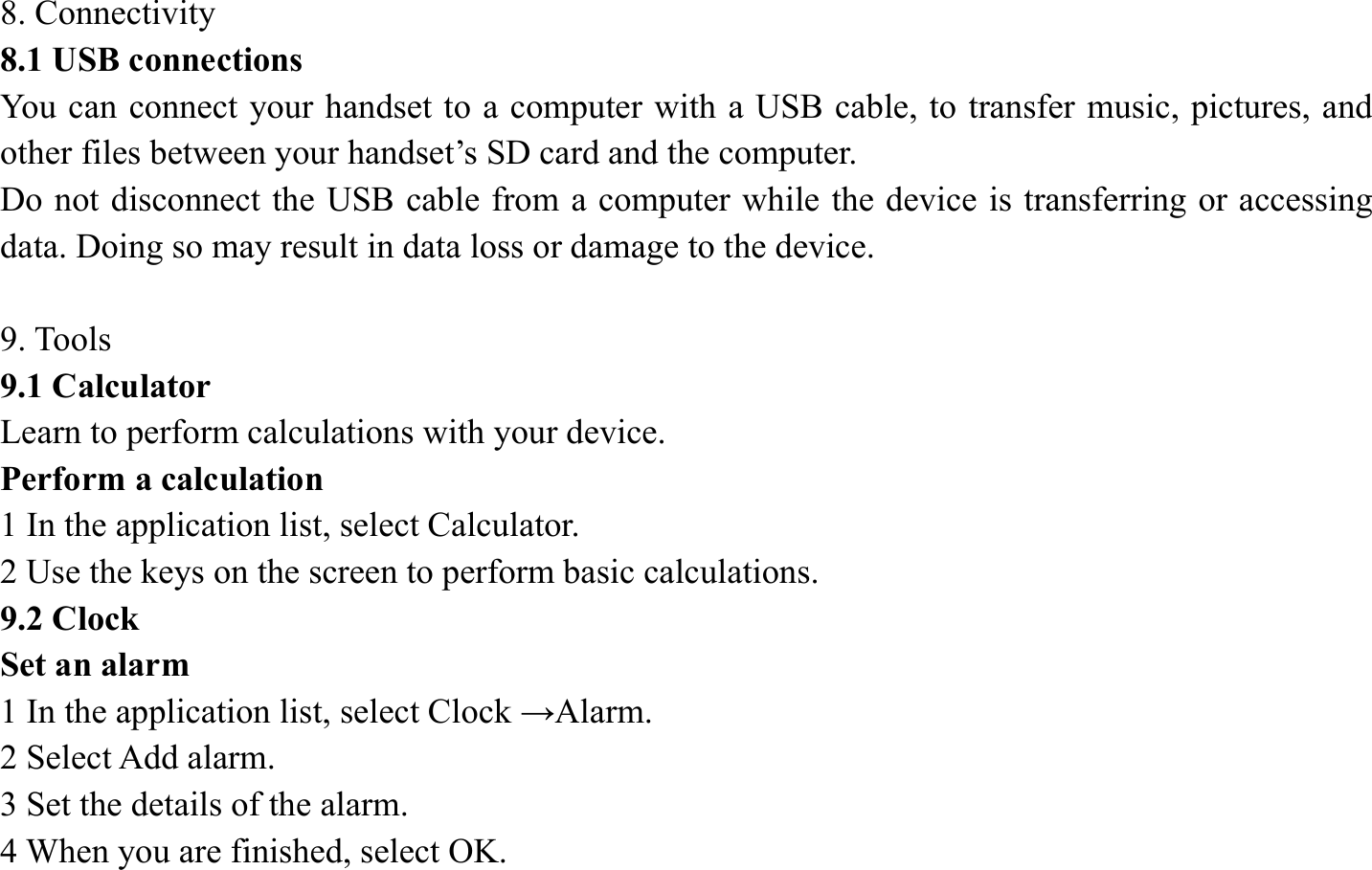 8. Connectivity   8.1 USB connections   You can connect your handset to a computer with a USB cable, to transfer music, pictures, and other files between your handset&rsquo;s SD card and the computer.   Do not disconnect the USB cable from a computer while the device is transferring or accessing data. Doing so may result in data loss or damage to the device.  9. Tools   9.1 Calculator   Learn to perform calculations with your device.   Perform a calculation   1 In the application list, select Calculator.   2 Use the keys on the screen to perform basic calculations.   9.2 Clock   Set an alarm   1 In the application list, select Clock &rarr;Alarm.  2 Select Add alarm. 3 Set the details of the alarm.   4 When you are finished, select OK. 