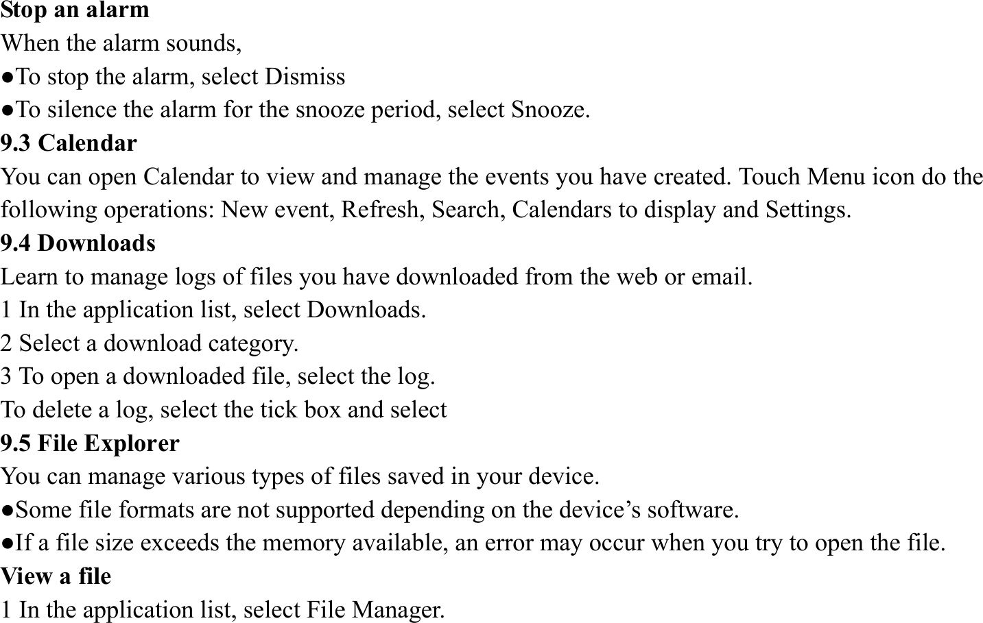 Stop an alarm   When the alarm sounds,   ●To stop the alarm, select Dismiss ●To silence the alarm for the snooze period, select Snooze. 9.3 Calendar   You can open Calendar to view and manage the events you have created. Touch Menu icon do the following operations: New event, Refresh, Search, Calendars to display and Settings. 9.4 Downloads   Learn to manage logs of files you have downloaded from the web or email.   1 In the application list, select Downloads.   2 Select a download category.   3 To open a downloaded file, select the log.   To delete a log, select the tick box and select 9.5 File Explorer You can manage various types of files saved in your device.   ●Some file formats are not supported depending on the device&rsquo;s software. ●If a file size exceeds the memory available, an error may occur when you try to open the file. View a file   1 In the application list, select File Manager. 