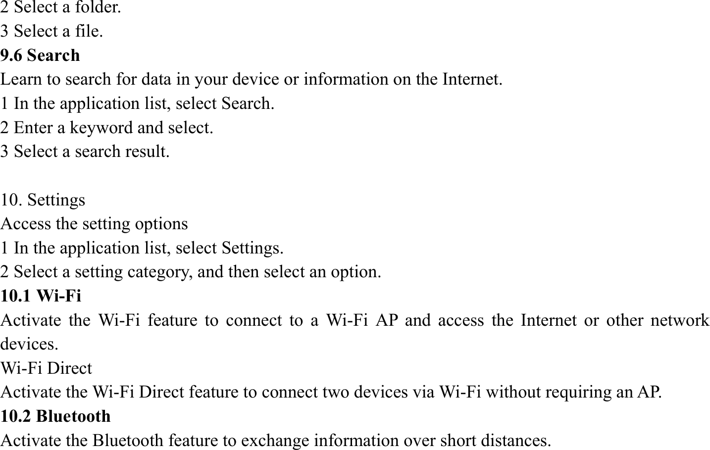 2 Select a folder.   3 Select a file. 9.6 Search   Learn to search for data in your device or information on the Internet. 1 In the application list, select Search.   2 Enter a keyword and select.   3 Select a search result.    10. Settings   Access the setting options   1 In the application list, select Settings.   2 Select a setting category, and then select an option.   10.1 Wi-Fi   Activate the Wi-Fi feature to connect to a Wi-Fi AP and access the Internet or other network devices. Wi-Fi Direct   Activate the Wi-Fi Direct feature to connect two devices via Wi-Fi without requiring an AP. 10.2 Bluetooth   Activate the Bluetooth feature to exchange information over short distances. 