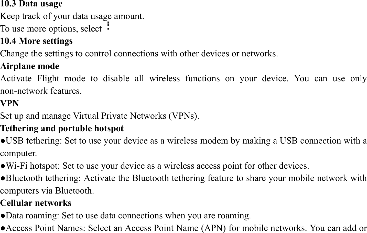 10.3 Data usage   Keep track of your data usage amount.   To use more options, select  10.4 More settings   Change the settings to control connections with other devices or networks. Airplane mode   Activate Flight mode to disable all wireless functions on your device. You can use only non-network features. VPN  Set up and manage Virtual Private Networks (VPNs).   Tethering and portable hotspot   ●USB tethering: Set to use your device as a wireless modem by making a USB connection with a computer. ●Wi-Fi hotspot: Set to use your device as a wireless access point for other devices. ●Bluetooth tethering: Activate the Bluetooth tethering feature to share your mobile network with computers via Bluetooth.   Cellular networks ●Data roaming: Set to use data connections when you are roaming. ●Access Point Names: Select an Access Point Name (APN) for mobile networks. You can add or 