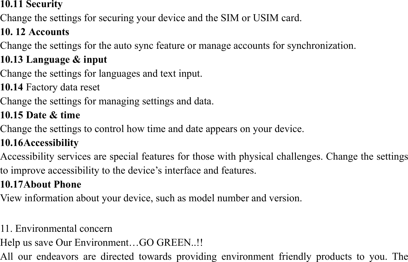 10.11 Security   Change the settings for securing your device and the SIM or USIM card. 10. 12 Accounts   Change the settings for the auto sync feature or manage accounts for synchronization. 10.13 Language &amp; input   Change the settings for languages and text input.   10.14 Factory data reset Change the settings for managing settings and data. 10.15 Date &amp; time   Change the settings to control how time and date appears on your device. 10.16Accessibility  Accessibility services are special features for those with physical challenges. Change the settings to improve accessibility to the device&rsquo;s interface and features. 10.17About Phone View information about your device, such as model number and version.  11. Environmental concern   Help us save Our Environment&hellip;GO GREEN..!! All our endeavors are directed towards providing environment friendly products to you. The 