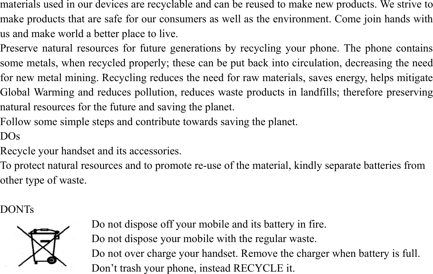 materials used in our devices are recyclable and can be reused to make new products. We strive to make products that are safe for our consumers as well as the environment. Come join hands with us and make world a better place to live.   Preserve natural resources for future generations by recycling your phone. The phone contains some metals, when recycled properly; these can be put back into circulation, decreasing the need for new metal mining. Recycling reduces the need for raw materials, saves energy, helps mitigate Global Warming and reduces pollution, reduces waste products in landfills; therefore preserving natural resources for the future and saving the planet.   Follow some simple steps and contribute towards saving the planet. DOs Recycle your handset and its accessories.   To protect natural resources and to promote re-use of the material, kindly separate batteries from other type of waste.    DONTs Do not dispose off your mobile and its battery in fire.   Do not dispose your mobile with the regular waste.   Do not over charge your handset. Remove the charger when battery is full. Don&rsquo;t trash your phone, instead RECYCLE it.                                
