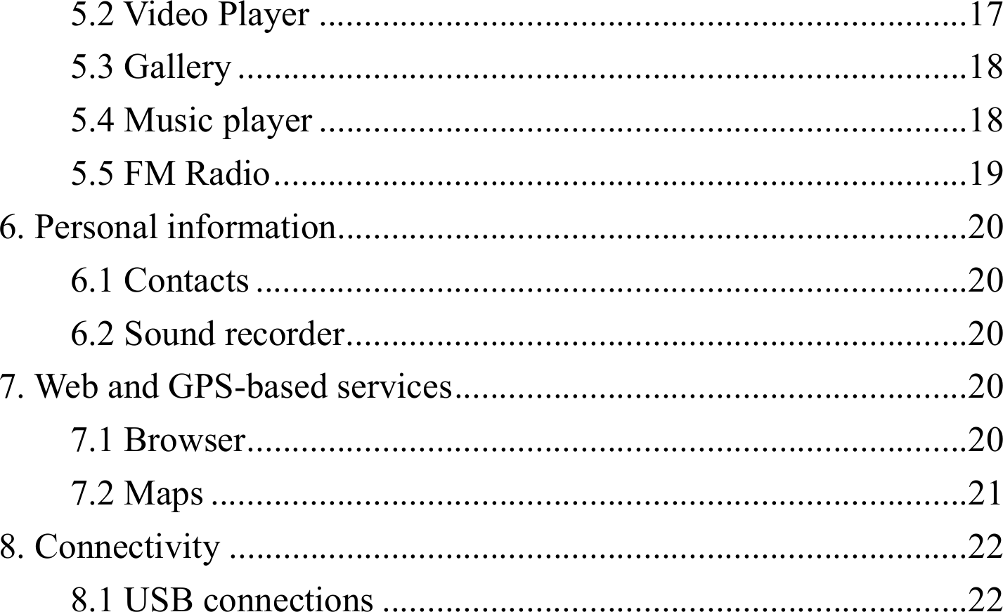5.2 Video Player ........................................................................ 175.3 Gallery ................................................................................. 185.4 Music player ........................................................................ 185.5 FM Radio ............................................................................. 196. Personal information...................................................................... 20 6.1 Contacts ............................................................................... 206.2 Sound recorder ..................................................................... 207. Web and GPS-based services ......................................................... 207.1 Browser ................................................................................ 207.2 Maps .................................................................................... 218. Connectivity .................................................................................. 228.1 USB connections ................................................................. 22