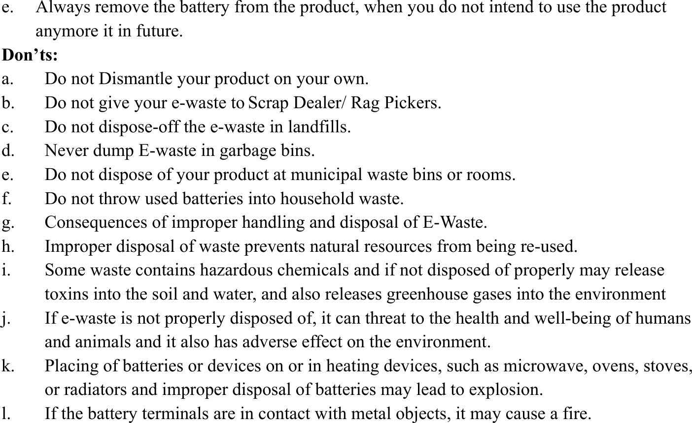 e. Always remove the battery from the product, when you do not intend to use the product anymore it in future. Don&rsquo;ts: a. Do not Dismantle your product on your own. b. Do not give your e-waste to Scrap Dealer/ Rag Pickers. c. Do not dispose-off the e-waste in landfills. d. Never dump E-waste in garbage bins. e. Do not dispose of your product at municipal waste bins or rooms. f. Do not throw used batteries into household waste. g. Consequences of improper handling and disposal of E-Waste. h. Improper disposal of waste prevents natural resources from being re-used. i. Some waste contains hazardous chemicals and if not disposed of properly may release toxins into the soil and water, and also releases greenhouse gases into the environment j. If e-waste is not properly disposed of, it can threat to the health and well-being of humans and animals and it also has adverse effect on the environment. k. Placing of batteries or devices on or in heating devices, such as microwave, ovens, stoves, or radiators and improper disposal of batteries may lead to explosion.   l. If the battery terminals are in contact with metal objects, it may cause a fire.  