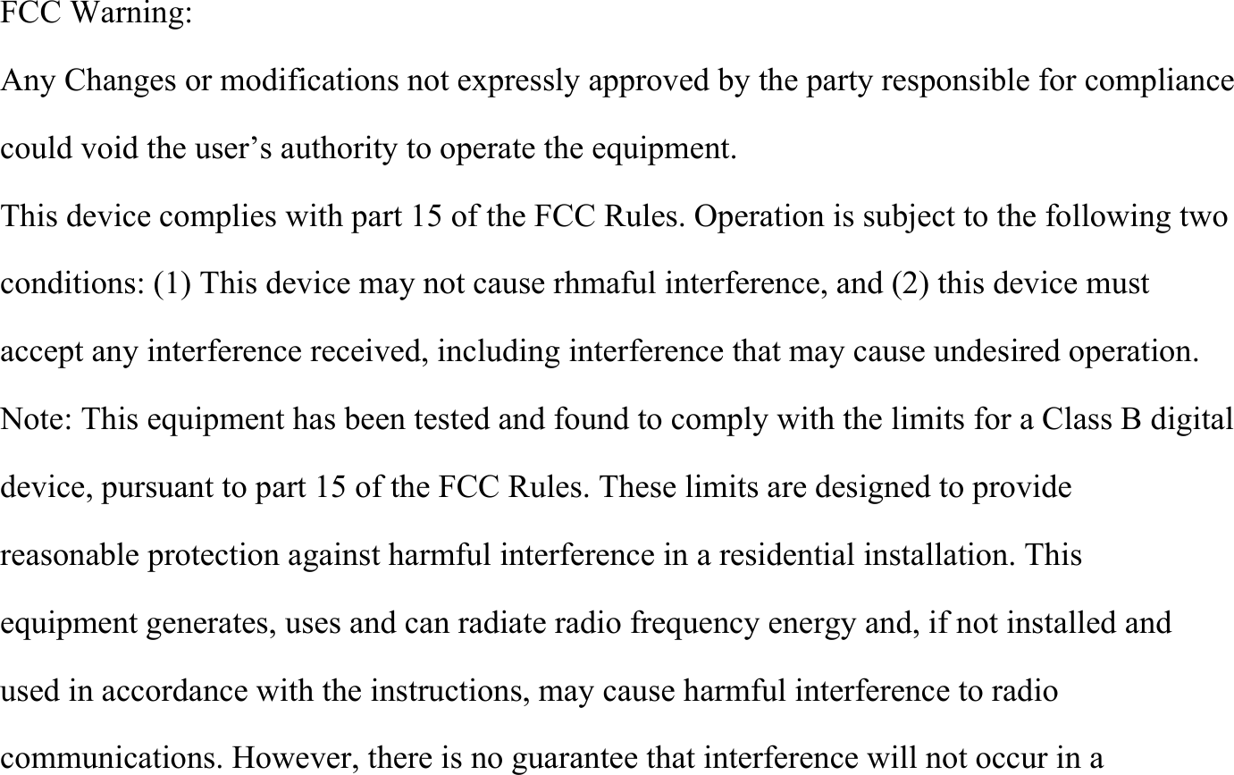  FCC Warning: Any Changes or modifications not expressly approved by the party responsible for compliance could void the user&rsquo;s authority to operate the equipment. This device complies with part 15 of the FCC Rules. Operation is subject to the following two conditions: (1) This device may not cause rhmaful interference, and (2) this device must accept any interference received, including interference that may cause undesired operation. Note: This equipment has been tested and found to comply with the limits for a Class B digital device, pursuant to part 15 of the FCC Rules. These limits are designed to provide reasonable protection against harmful interference in a residential installation. This equipment generates, uses and can radiate radio frequency energy and, if not installed and used in accordance with the instructions, may cause harmful interference to radio communications. However, there is no guarantee that interference will not occur in a 