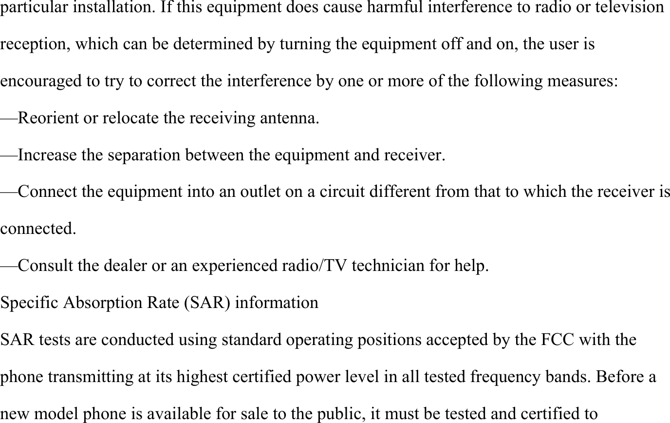 particular installation. If this equipment does cause harmful interference to radio or television reception, which can be determined by turning the equipment off and on, the user is encouraged to try to correct the interference by one or more of the following measures: &mdash;Reorient or relocate the receiving antenna. &mdash;Increase the separation between the equipment and receiver. &mdash;Connect the equipment into an outlet on a circuit different from that to which the receiver is connected. &mdash;Consult the dealer or an experienced radio/TV technician for help. Specific Absorption Rate (SAR) information SAR tests are conducted using standard operating positions accepted by the FCC with the phone transmitting at its highest certified power level in all tested frequency bands. Before a new model phone is available for sale to the public, it must be tested and certified to 