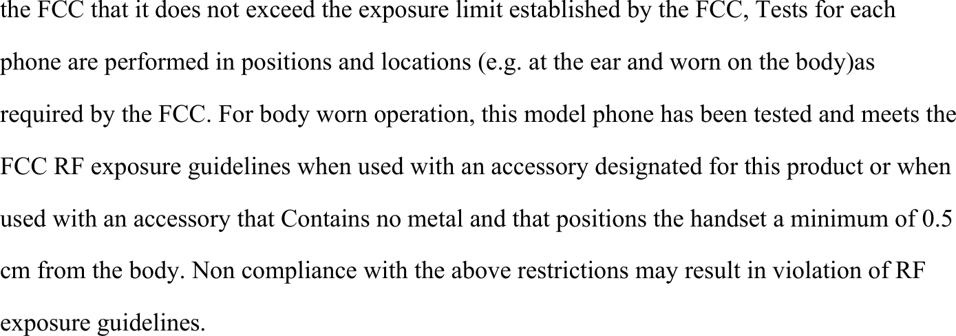 the FCC that it does not exceed the exposure limit established by the FCC, Tests for each phone are performed in positions and locations (e.g. at the ear and worn on the body)as required by the FCC. For body worn operation, this model phone has been tested and meets the FCC RF exposure guidelines when used with an accessory designated for this product or when used with an accessory that Contains no metal and that positions the handset a minimum of 0.5 cm from the body. Non compliance with the above restrictions may result in violation of RF exposure guidelines. 