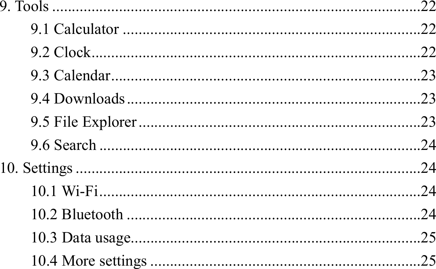9. Tools .............................................................................................. 229.1 Calculator ............................................................................ 229.2 Clock .................................................................................... 229.3 Calendar ............................................................................... 239.4 Downloads ........................................................................... 239.5 File Explorer ........................................................................ 239.6 Search .................................................................................. 2410. Settings ........................................................................................ 2410.1 Wi-Fi .................................................................................. 2410.2 Bluetooth ........................................................................... 2410.3 Data usage.......................................................................... 2510.4 More settings ..................................................................... 25 