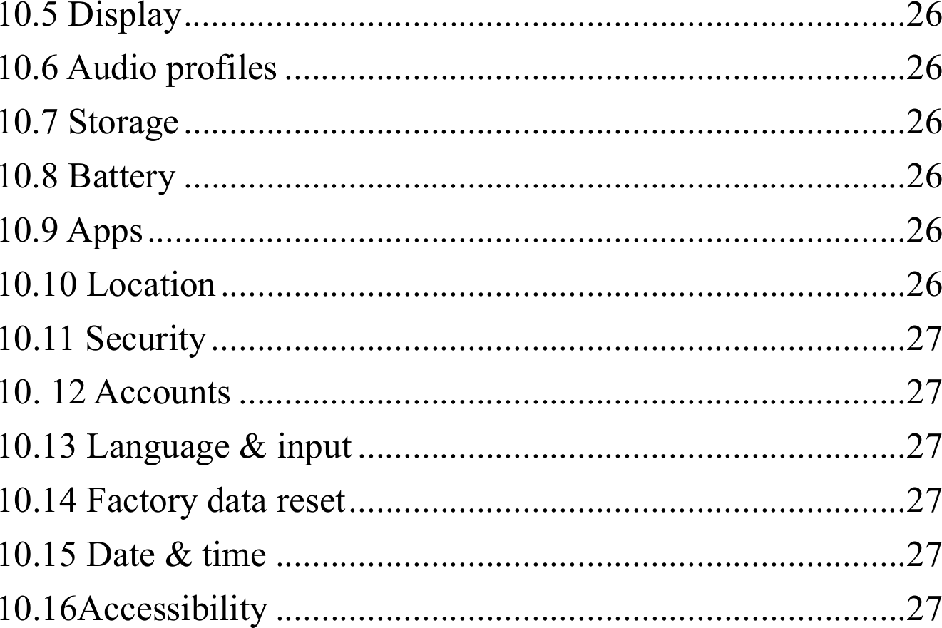10.5 Display ............................................................................... 2610.6 Audio profiles .................................................................... 2610.7 Storage ............................................................................... 2610.8 Battery ............................................................................... 2610.9 Apps ................................................................................... 2610.10 Location ........................................................................... 2610.11 Security ............................................................................ 2710. 12 Accounts ......................................................................... 2710.13 Language &amp; input ............................................................ 2710.14 Factory data reset ............................................................. 2710.15 Date &amp; time ..................................................................... 2710.16Accessibility ..................................................................... 27
