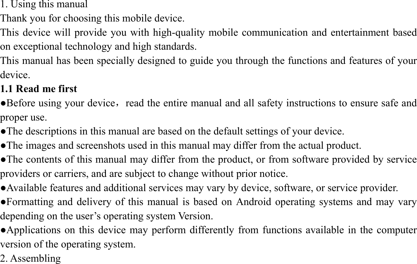 1. Using this manual   Thank you for choosing this mobile device. This device will provide you with high-quality mobile communication and entertainment based on exceptional technology and high standards. This manual has been specially designed to guide you through the functions and features of your device. 1.1 Read me first   ●Before using your device，read the entire manual and all safety instructions to ensure safe and proper use. ●The descriptions in this manual are based on the default settings of your device. ●The images and screenshots used in this manual may differ from the actual product. ●The contents of this manual may differ from the product, or from software provided by service providers or carriers, and are subject to change without prior notice.   ●Available features and additional services may vary by device, software, or service provider. ●Formatting and delivery of this manual is based on Android operating systems and may vary depending on the user&rsquo;s operating system Version. ●Applications on this device may perform differently from functions available in the computer version of the operating system.   2. Assembling   