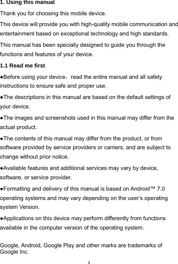 1 1. Using this manual   Thank you for choosing this mobile device.   This device will provide you with high-quality mobile communication and entertainment based on exceptional technology and high standards. This manual has been specially designed to guide you through the functions and features of your device. 1.1 Read me first   ●Before using your device，read the entire manual and all safety instructions to ensure safe and proper use. ●The descriptions in this manual are based on the default settings of your device. ●The images and screenshots used in this manual may differ from the actual product. ●The contents of this manual may differ from the product, or from software provided by service providers or carriers, and are subject to change without prior notice.   ●Available features and additional services may vary by device, software, or service provider. ●Formatting and delivery of this manual is based on Android&trade; 7.0 operating systems and may vary depending on the user&rsquo;s operating system Version. ●Applications on this device may perform differently from functions available in the computer version of the operating system.    Google, Android, Google Play and other marks are trademarks of Google Inc. 