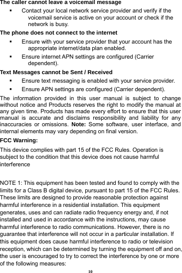 10 The caller cannot leave a voicemail message   Contact your local network service provider and verify if the voicemail service is active on your account or check if the network is busy. The phone does not connect to the internet   Ensure with your service provider that your account has the appropriate internet/data plan enabled.   Ensure internet APN settings are configured (Carrier dependent).  Text Messages cannot be Sent / Received     Ensure text messaging is enabled with your service provider.   Ensure APN settings are configured (Carrier dependent). The information provided in this user manual is subject to change without notice and Products reserves the right to modify the manual at any given time. Products has made every effort to ensure that this user manual is accurate and disclaims responsibility and liability for any inaccuracies or omissions. Note: Some software, user interface, and internal elements may vary depending on final version.   FCC Warning: This device complies with part 15 of the FCC Rules. Operation is subject to the condition that this device does not cause harmful interference  NOTE 1: This equipment has been tested and found to comply with the limits for a Class B digital device, pursuant to part 15 of the FCC Rules. These limits are designed to provide reasonable protection against harmful interference in a residential installation. This equipment generates, uses and can radiate radio frequency energy and, if not installed and used in accordance with the instructions, may cause harmful interference to radio communications. However, there is no guarantee that interference will not occur in a particular installation. If this equipment does cause harmful interference to radio or television reception, which can be determined by turning the equipment off and on, the user is encouraged to try to correct the interference by one or more of the following measures: 