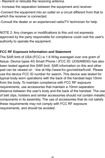 11 - Reorient or relocate the receiving antenna. - Increase the separation between the equipment and receiver. -Connect the equipment into an outlet on a circuit different from that to which the receiver is connected. -Consult the dealer or an experienced radio/TV technician for help.  NOTE 2: Any changes or modifications to this unit not expressly approved by the party responsible for compliance could void the user's authority to operate the equipment.  FCC RF Exposure Information and Statement The SAR limit of USA (FCC) is 1.6 W/kg averaged over one gram of tissue. Device types 4G Smart Phone / (FCC ID: UOSAM530) has also been tested against this SAR limit. SAR information on this and other pad can be viewed on‐line at http://www.fcc.gov/oet/ea/fccid/. Please use the device FCC ID number for search. This device was tested for typical body-worn operations with the back of the handset kept 10mm from the body. To maintain compliance with FCC RF exposure requirements, use accessories that maintain a 10mm separation distance between the user's body and the back of the handset. The use of belt clips, holsters and similar accessories should not contain metallic components in its assembly. The use of accessories that do not satisfy these requirements may not comply with FCC RF exposure requirements, and should be avoided. 