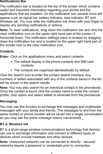3 Notifications Bar                             The notification bar is located on the top of the screen which contains useful and important information regarding your phone and the applications that are installed. On the notification bar, several icons will appear such as signal bar, battery indicator, data indicator, BT and Wireless net. You may slide the notification bar down with your finger to display any pending notifications or actions. Note: To clear notifications, drag down the notification bar and click the clear notification icon on the upper right hand part of the screen (3 horizontal lines). The notification settings menu is located by dragging down the notification bar and is located on the upper right hand part of the screen next to the clear notification icon.   Contacts Enter: Click on the applications menu and select contacts.    The default display is the phone contacts and SIM card contacts.    The contacts are organized alphabetically by default. Click the Search icon to enter the contact search interface. Any numbers or letters associated with any of the contacts saved in the list will be shown in the search results. Note: You may also search for an individual contact in the phonebook. Once the contact is found click the contact name to enter the contact profile, click option and select delete to eliminate from the phonebook.   Messaging You may use this function to exchange text messages and multimedia messages with your family and friends. The messages to and from the same contact or phone number will be saved into a single conversation so you may see the entire message history conveniently.  BT &amp; Wireless net BT is a short-range wireless communications technology that devices can use to exchange information and connect to different types of devices which include headsets and other devices.             Note: Unsecured networks can be connected to directly - secured networks require a password or credentials prior to connection. 