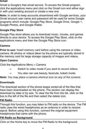 4 Gmail Gmail is Google&rsquo;s free email service. To access the Gmail program, click the applications menu and click on the Gmail icon and either sign in with your existing account or create a new one.   Note: In order to keep accounts streamlined with Google services, your Gmail account user name and password will be used for some Google programs which include: Google Play Store, Google Drive, Google +, Google Photos, and Google Wallet. Google Play Store Google Play store allows you to download music, movies, and games directly to your device. To access the Google Play Store, click on the applications menu and then the Google Play Store icon. Camera Prior to use: Insert memory card before using the camera or video camera. All photos or videos taken by the phone are typically stored in the memory card for large storage capacity of images and videos. Open Camera Click the Applications Menu &raquo; Camera     Switch to video mode if you want to record videos.     You also can use beauty, facecute, bokeh mode. Note: You may place a camera shortcut icon on any of the screens Downloads The download section of the phone keeps sorted all of the files that have been downloaded on the phone. The section can display the download by date or by size. To clear the file from the list, click on the box to the left of the file and then select the delete icon. FM Radio                                                           Through this function, you may listen to FM radio on the device. The FM radio uses the wired headphones as an antenna in order to receive signal. Before using this function, connect the original equipment headphones that came with the phone. FM Radio as Background                                        Click on the Home key to move the FM Radio to the background. 