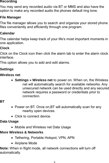 5 Recording You may send any recorded audio via BT or MMS and also have the option to make any recorded audio the phones default ring tone.   File Manager The file manager allows you to search and organize your stored phone files conveniently and efficiently through one program. Calendar The calendar helps keep track of your life&rsquo;s most important moments in one application.   Clock Click on the Clock icon then click the alarm tab to enter the alarm clock interface.  This option allows you to add and edit alarms.     Settings Wireless net      Settings &raquo; Wireless net to power on. When on, the Wireless net will automatically search for available networks. Any unsecured network can be used directly and any secured network requires a password or credentials prior to connection. BT     Power on BT. Once on,BT will automatically scan for any nearby open devices.    Click to connect device. Data Usage    Mobile and Wireless net Data Usage More Wireless &amp; Networks    Tethering, Portable Hotspot, VPN, APN    Airplane  Mode Note: When in flight mode, all network connections will turn off automatically. 
