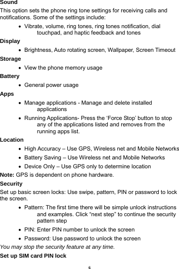 6 Sound This option sets the phone ring tone settings for receiving calls and notifications. Some of the settings include:    Vibrate, volume, ring tones, ring tones notification, dial touchpad, and haptic feedback and tones Display      Brightness, Auto rotating screen, Wallpaper, Screen Timeout Storage    View the phone memory usage Battery     General power usage Apps    Manage applications - Manage and delete installed applications    Running Applications- Press the &lsquo;Force Stop&rsquo; button to stop any of the applications listed and removes from the running apps list. Location      High Accuracy &ndash; Use GPS, Wireless net and Mobile Networks    Battery Saving &ndash; Use Wireless net and Mobile Networks    Device Only &ndash; Use GPS only to determine location Note: GPS is dependent on phone hardware. Security  Set up basic screen locks: Use swipe, pattern, PIN or password to lock the screen.      Pattern: The first time there will be simple unlock instructions and examples. Click &ldquo;next step&rdquo; to continue the security pattern step    PIN: Enter PIN number to unlock the screen    Password: Use password to unlock the screen You may stop the security feature at any time. Set up SIM card PIN lock 