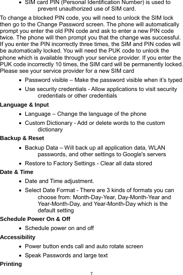 7    SIM card PIN (Personal Identification Number) is used to prevent unauthorized use of SIM card.   To change a blocked PIN code, you will need to unlock the SIM lock then go to the Change Password screen. The phone will automatically prompt you enter the old PIN code and ask to enter a new PIN code twice. The phone will then prompt you that the change was successful. If you enter the PIN incorrectly three times, the SIM and PIN codes will be automatically locked. You will need the PUK code to unlock the phone which is available through your service provider. If you enter the PUK code incorrectly 10 times, the SIM card will be permanently locked. Please see your service provider for a new SIM card    Password visible &ndash; Make the password visible when it&rsquo;s typed    Use security credentials - Allow applications to visit security credentials or other credentials Language &amp; Input      Language &ndash; Change the language of the phone    Custom Dictionary - Add or delete words to the custom dictionary Backup &amp; Reset        Backup Data &ndash; Will back up all application data, WLAN passwords, and other settings to Google's servers    Restore to Factory Settings - Clear all data stored Date &amp; Time     Date and Time adjustment.          Select Date Format - There are 3 kinds of formats you can choose from: Month-Day-Year, Day-Month-Year and Year-Month-Day, and Year-Month-Day which is the default setting Schedule Power On &amp; Off    Schedule power on and off Accessibility     Power button ends call and auto rotate screen    Speak Passwords and large text Printing  