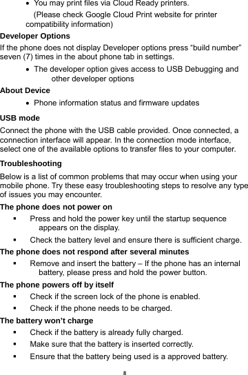 8    You may print files via Cloud Ready printers.     (Please check Google Cloud Print website for printer compatibility information)   Developer Options   If the phone does not display Developer options press &ldquo;build number&rdquo; seven (7) times in the about phone tab in settings.      The developer option gives access to USB Debugging and other developer options About Device      Phone information status and firmware updates USB mode Connect the phone with the USB cable provided. Once connected, a connection interface will appear. In the connection mode interface, select one of the available options to transfer files to your computer.     Troubleshooting Below is a list of common problems that may occur when using your mobile phone. Try these easy troubleshooting steps to resolve any type of issues you may encounter.   The phone does not power on   Press and hold the power key until the startup sequence appears on the display.   Check the battery level and ensure there is sufficient charge. The phone does not respond after several minutes   Remove and insert the battery &ndash; If the phone has an internal battery, please press and hold the power button. The phone powers off by itself   Check if the screen lock of the phone is enabled.   Check if the phone needs to be charged. The battery won&rsquo;t charge   Check if the battery is already fully charged.   Make sure that the battery is inserted correctly.     Ensure that the battery being used is a approved battery. 