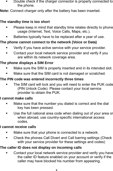 9   Double check if the charger connector is properly connected to the phone. Note: Connect charger only after the battery has been inserted.  The standby time is too short   Please keep in mind that standby time relates directly to phone usage (Internet, Text, Voice Calls, Maps, etc.).   Batteries typically have to be replaced after a year of use. The phone cannot connect to the network (Voice or Data)   Verify if you have active service with your service provider.     Contact your local network service provider and verify if you are within its network coverage area. The phone displays a SIM Error   Make sure the SIM is properly inserted and in its intended slot.   Make sure that the SIM card is not damaged or scratched. The PIN code was entered incorrectly three times   The SIM card will lock and you will need to enter the PUK code (PIN Unlock Code). Please contact your local service provider to obtain the PUK. I cannot make calls   Make sure that the number you dialed is correct and the dial key has been pressed.   Use the full national area code when dialing out of your area or when abroad, use country-specific international access codes. I cannot receive calls   Make sure that your phone is connected to a network.   Check the phones Call Divert and Call barring settings (Check with your service provider for these settings and codes) The caller ID does not display on incoming calls   Contact your local network service provider and verify you have the caller ID feature enabled on your account or verify if the caller may have blocked his number from appearing. 