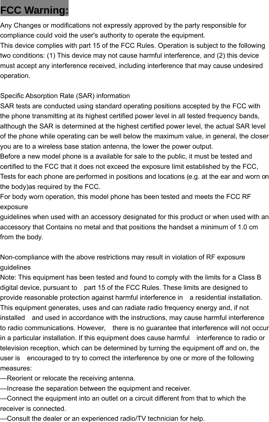 FCC Warning: Any Changes or modifications not expressly approved by the party responsible for compliance could void the user's authority to operate the equipment.   This device complies with part 15 of the FCC Rules. Operation is subject to the following two conditions: (1) This device may not cause harmful interference, and (2) this device must accept any interference received, including interference that may cause undesired operation.  Specific Absorption Rate (SAR) information SAR tests are conducted using standard operating positions accepted by the FCC with the phone transmitting at its highest certified power level in all tested frequency bands, although the SAR is determined at the highest certified power level, the actual SAR level of the phone while operating can be well below the maximum value, in general, the closer you are to a wireless base station antenna, the lower the power output. Before a new model phone is a available for sale to the public, it must be tested and certified to the FCC that it does not exceed the exposure limit established by the FCC, Tests for each phone are performed in positions and locations (e.g. at the ear and worn on the body)as required by the FCC. For body worn operation, this model phone has been tested and meets the FCC RF exposure guidelines when used with an accessory designated for this product or when used with an accessory that Contains no metal and that positions the handset a minimum of 1.0 cm from the body.  Non-compliance with the above restrictions may result in violation of RF exposure guidelines Note: This equipment has been tested and found to comply with the limits for a Class B digital device, pursuant to    part 15 of the FCC Rules. These limits are designed to provide reasonable protection against harmful interference in    a residential installation. This equipment generates, uses and can radiate radio frequency energy and, if not installed    and used in accordance with the instructions, may cause harmful interference to radio communications. However,    there is no guarantee that interference will not occur in a particular installation. If this equipment does cause harmful    interference to radio or television reception, which can be determined by turning the equipment off and on, the user is    encouraged to try to correct the interference by one or more of the following measures:    &mdash;Reorient or relocate the receiving antenna.     &mdash;Increase the separation between the equipment and receiver.     &mdash;Connect the equipment into an outlet on a circuit different from that to which the receiver is connected.     &mdash;Consult the dealer or an experienced radio/TV technician for help.       