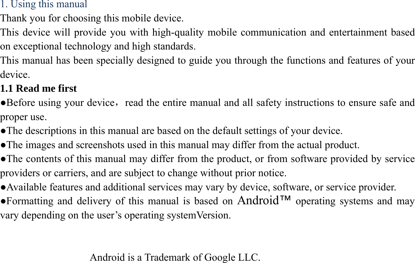 1. Using this manual Thank you for choosing this mobile device.   This device will provide you with high-quality mobile communication and entertainment based on exceptional technology and high standards. This manual has been specially designed to guide you through the functions and features of your device. 1.1 Read me first ●Before using your device，read the entire manual and all safety instructions to ensure safe and proper use. ●The descriptions in this manual are based on the default settings of your device. ●The images and screenshots used in this manual may differ from the actual product. ●The contents of this manual may differ from the product, or from software provided by service providers or carriers, and are subject to change without prior notice.   ●Available features and additional services may vary by device, software, or service provider. ●Formatting and delivery of this manual is based on Android&trade; operating systems and may vary depending on the user&rsquo;s operating systemVersion.                    Android is a Trademark of Google LLC. 