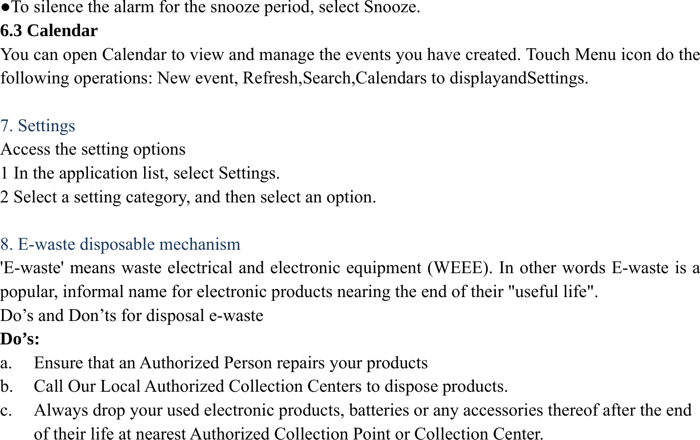 ●To silence the alarm for the snooze period, select Snooze. 6.3 Calendar You can open Calendar to view and manage the events you have created. Touch Menu icon do the following operations: New event, Refresh,Search,Calendars to displayandSettings.  7. Settings Access the setting options 1 In the application list, select Settings.   2 Select a setting category, and then select an option.    8. E-waste disposable mechanism 'E-waste' means waste electrical and electronic equipment (WEEE). In other words E-waste is a popular, informal name for electronic products nearing the end of their "useful life".   Do&rsquo;s and Don&rsquo;ts for disposal e-waste Do&rsquo;s:  a. Ensure that an Authorized Person repairs your products   b. Call Our Local Authorized Collection Centers to dispose products. c. Always drop your used electronic products, batteries or any accessories thereof after the end of their life at nearest Authorized Collection Point or Collection Center. 