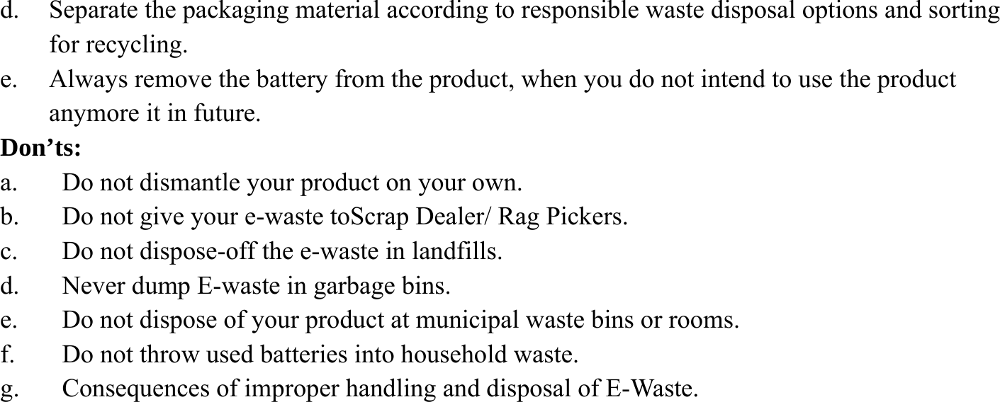 d. Separate the packaging material according to responsible waste disposal options and sorting for recycling. e. Always remove the battery from the product, when you do not intend to use the product anymore it in future. Don&rsquo;ts: a. Do not dismantle your product on your own. b. Do not give your e-waste toScrap Dealer/ Rag Pickers. c. Do not dispose-off the e-waste in landfills. d. Never dump E-waste in garbage bins. e. Do not dispose of your product at municipal waste bins or rooms. f. Do not throw used batteries into household waste. g. Consequences of improper handling and disposal of E-Waste.         