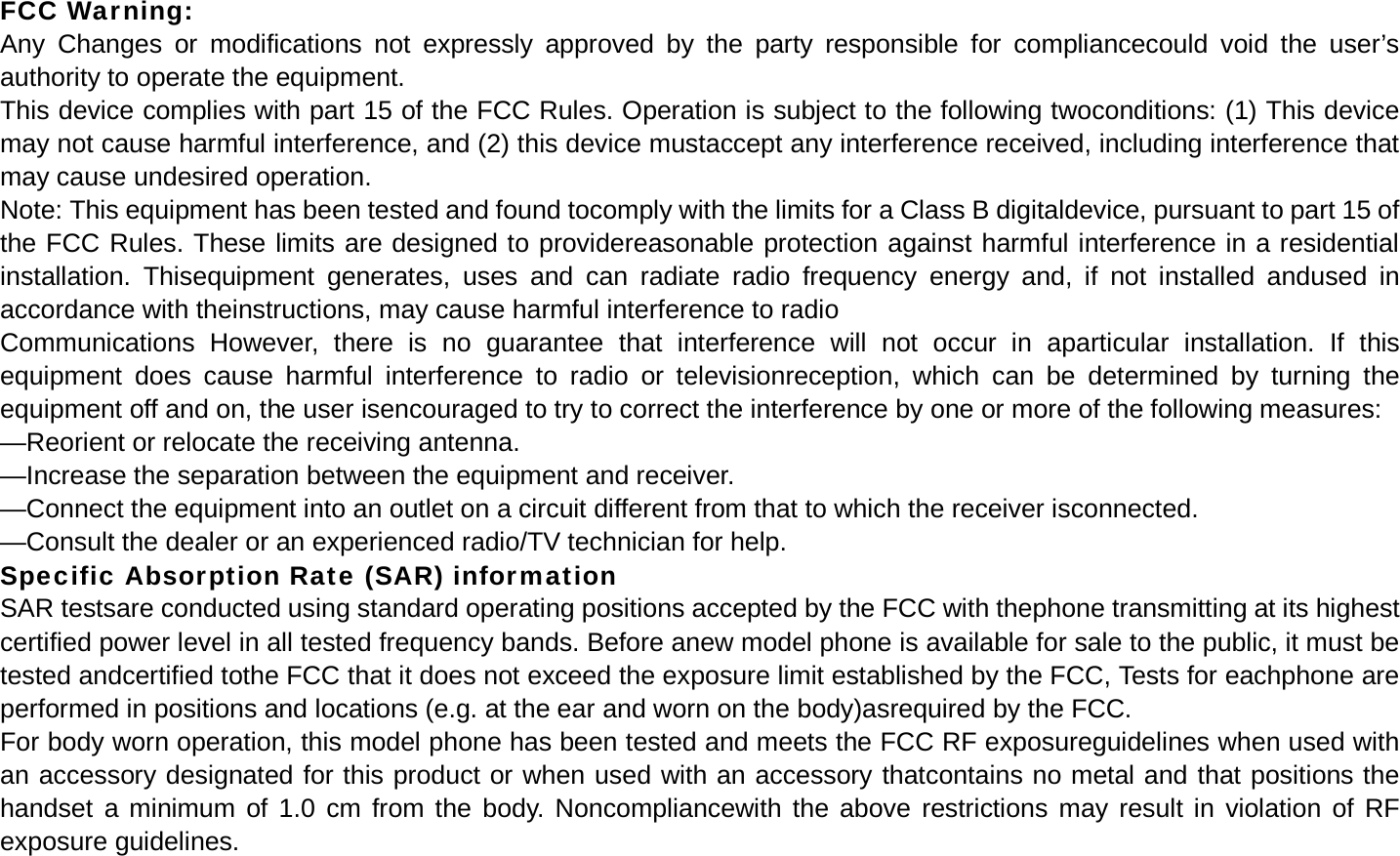 FCC Warning: Any Changes or modifications not expressly approved by the party responsible for compliancecould void the user&rsquo;s authority to operate the equipment. This device complies with part 15 of the FCC Rules. Operation is subject to the following twoconditions: (1) This device may not cause harmful interference, and (2) this device mustaccept any interference received, including interference that may cause undesired operation. Note: This equipment has been tested and found tocomply with the limits for a Class B digitaldevice, pursuant to part 15 of the FCC Rules. These limits are designed to providereasonable protection against harmful interference in a residential installation. Thisequipment generates, uses and can radiate radio frequency energy and, if not installed andused in accordance with theinstructions, may cause harmful interference to radio Communications However, there is no guarantee that interference will not occur in aparticular installation. If this equipment does cause harmful interference to radio or televisionreception, which can be determined by turning the equipment off and on, the user isencouraged to try to correct the interference by one or more of the following measures: &mdash;Reorient or relocate the receiving antenna. &mdash;Increase the separation between the equipment and receiver. &mdash;Connect the equipment into an outlet on a circuit different from that to which the receiver isconnected. &mdash;Consult the dealer or an experienced radio/TV technician for help. Specific Absorption Rate (SAR) information SAR testsare conducted using standard operating positions accepted by the FCC with thephone transmitting at its highest certified power level in all tested frequency bands. Before anew model phone is available for sale to the public, it must be tested andcertified tothe FCC that it does not exceed the exposure limit established by the FCC, Tests for eachphone are performed in positions and locations (e.g. at the ear and worn on the body)asrequired by the FCC. For body worn operation, this model phone has been tested and meets the FCC RF exposureguidelines when used with an accessory designated for this product or when used with an accessory thatcontains no metal and that positions the handset a minimum of 1.0 cm from the body. Noncompliancewith the above restrictions may result in violation of RF exposure guidelines.  