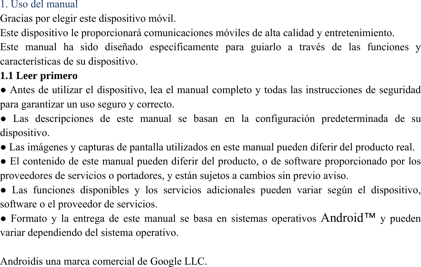 1. Uso del manual Gracias por elegir este dispositivo m&oacute;vil.   Este dispositivo le proporcionar&aacute; comunicaciones m&oacute;viles de alta calidad y entretenimiento. Este manual ha sido dise&ntilde;ado espec&iacute;ficamente para guiarlo a trav&eacute;s de las funciones y caracter&iacute;sticas de su dispositivo. 1.1 Leer primero ● Antes de utilizar el dispositivo, lea el manual completo y todas las instrucciones de seguridad para garantizar un uso seguro y correcto. ● Las descripciones de este manual se basan en la configuraci&oacute;n predeterminada de su dispositivo. ● Las im&aacute;genes y capturas de pantalla utilizados en este manual pueden diferir del producto real. ● El contenido de este manual pueden diferir del producto, o de software proporcionado por los proveedores de servicios o portadores, y est&aacute;n sujetos a cambios sin previo aviso.   ● Las funciones disponibles y los servicios adicionales pueden variar seg&uacute;n el dispositivo, software o el proveedor de servicios. ● Formato y la entrega de este manual se basa en sistemas operativos Android&trade; y pueden variar dependiendo del sistema operativo.  Androidis una marca comercial de Google LLC. 