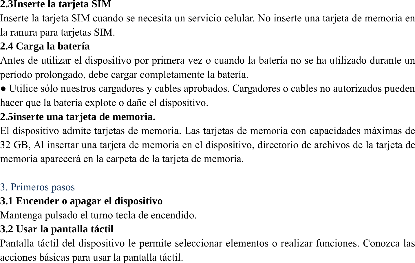 2.3Inserte la tarjeta SIM Inserte la tarjeta SIM cuando se necesita un servicio celular. No inserte una tarjeta de memoria en la ranura para tarjetas SIM. 2.4 Carga la bater&iacute;a   Antes de utilizar el dispositivo por primera vez o cuando la bater&iacute;a no se ha utilizado durante un per&iacute;odo prolongado, debe cargar completamente la bater&iacute;a.   ● Utilice s&oacute;lo nuestros cargadores y cables aprobados. Cargadores o cables no autorizados pueden hacer que la bater&iacute;a explote o da&ntilde;e el dispositivo. 2.5inserte una tarjeta de memoria. El dispositivo admite tarjetas de memoria. Las tarjetas de memoria con capacidades m&aacute;ximas de 32 GB, Al insertar una tarjeta de memoria en el dispositivo, directorio de archivos de la tarjeta de memoria aparecer&aacute; en la carpeta de la tarjeta de memoria.  3. Primeros pasos 3.1 Encender o apagar el dispositivo Mantenga pulsado el turno tecla de encendido. 3.2 Usar la pantalla t&aacute;ctil Pantalla t&aacute;ctil del dispositivo le permite seleccionar elementos o realizar funciones. Conozca las acciones b&aacute;sicas para usar la pantalla t&aacute;ctil. 
