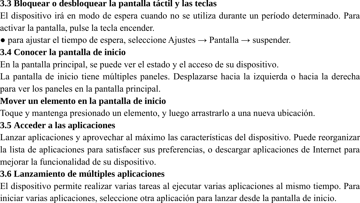 3.3 Bloquear o desbloquear la pantalla t&aacute;ctil y las teclas El dispositivo ir&aacute; en modo de espera cuando no se utiliza durante un per&iacute;odo determinado. Para activar la pantalla, pulse la tecla encender. ● para ajustar el tiempo de espera, seleccione Ajustes &rarr; Pantalla &rarr; suspender. 3.4 Conocer la pantalla de inicio En la pantalla principal, se puede ver el estado y el acceso de su dispositivo. La pantalla de inicio tiene m&uacute;ltiples paneles. Desplazarse hacia la izquierda o hacia la derecha para ver los paneles en la pantalla principal. Mover un elemento en la pantalla de inicio   Toque y mantenga presionado un elemento, y luego arrastrarlo a una nueva ubicaci&oacute;n. 3.5 Acceder a las aplicaciones Lanzar aplicaciones y aprovechar al m&aacute;ximo las caracter&iacute;sticas del dispositivo. Puede reorganizar la lista de aplicaciones para satisfacer sus preferencias, o descargar aplicaciones de Internet para mejorar la funcionalidad de su dispositivo. 3.6 Lanzamiento de m&uacute;ltiples aplicaciones El dispositivo permite realizar varias tareas al ejecutar varias aplicaciones al mismo tiempo. Para iniciar varias aplicaciones, seleccione otra aplicaci&oacute;n para lanzar desde la pantalla de inicio.   
