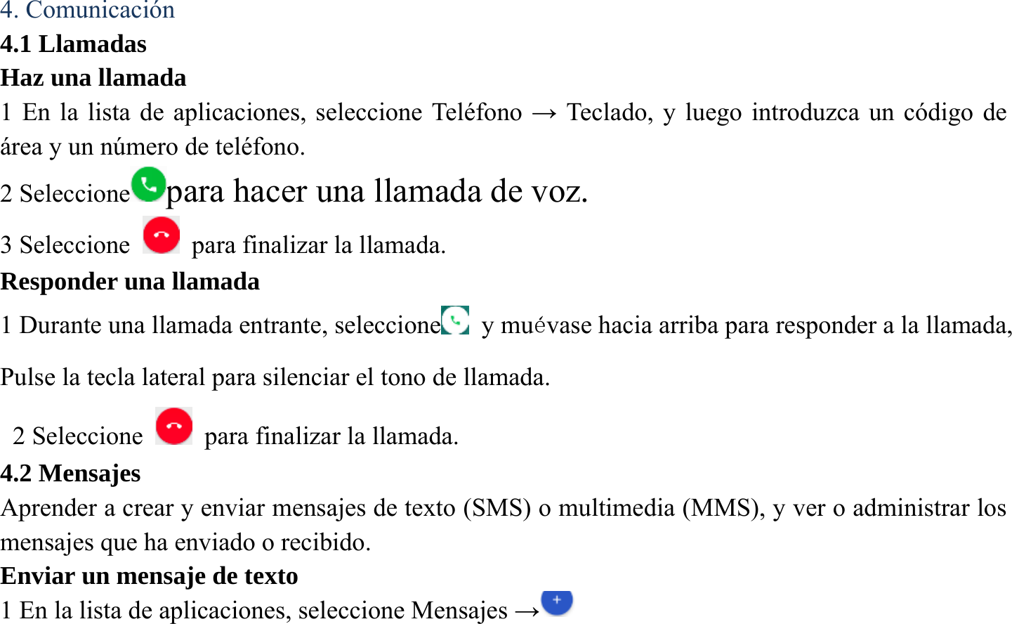  4. Comunicaci&oacute;n 4.1 Llamadas Haz una llamada   1 En la lista de aplicaciones, seleccione Tel&eacute;fono &rarr; Teclado, y luego introduzca un c&oacute;digo de &aacute;rea y un n&uacute;mero de tel&eacute;fono. 2 Seleccione para hacer una llamada de voz. 3 Seleccione    para finalizar la llamada.   Responder una llamada 1 Durante una llamada entrante, seleccione   y mu&eacute;vase hacia arriba para responder a la llamada, Pulse la tecla lateral para silenciar el tono de llamada.   2 Seleccione    para finalizar la llamada.   4.2 Mensajes Aprender a crear y enviar mensajes de texto (SMS) o multimedia (MMS), y ver o administrar los mensajes que ha enviado o recibido. Enviar un mensaje de texto   1 En la lista de aplicaciones, seleccione Mensajes &rarr; 